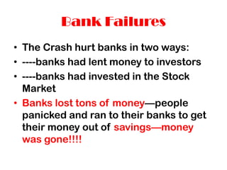 Bank Failures
• The Crash hurt banks in two ways:
• ----banks had lent money to investors
• ----banks had invested in the Stock
Market
• Banks lost tons of money—people
panicked and ran to their banks to get
their money out of savings—money
was gone!!!!
 