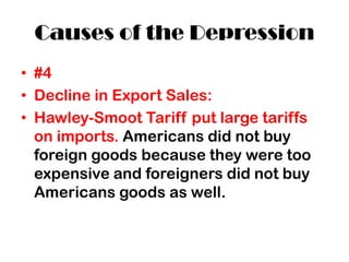 Causes of the Depression
• #4
• Decline in Export Sales:
• Hawley-Smoot Tariff put large tariffs
on imports. Americans did not buy
foreign goods because they were too
expensive and foreigners did not buy
Americans goods as well.
 
