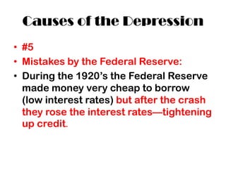 Causes of the Depression
• #5
• Mistakes by the Federal Reserve:
• During the 1920’s the Federal Reserve
made money very cheap to borrow
(low interest rates) but after the crash
they rose the interest rates—tightening
up credit.
 