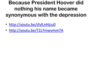Because President Hoover did
nothing his name became
synonymous with the depression
• http://youtu.be/sfylLnHjcu0
• http://youtu.be/TZz7mwvmm7A
 