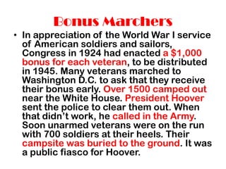 Bonus Marchers
• In appreciation of the World War I service
of American soldiers and sailors,
Congress in 1924 had enacted a $1,000
bonus for each veteran, to be distributed
in 1945. Many veterans marched to
Washington D.C. to ask that they receive
their bonus early. Over 1500 camped out
near the White House. President Hoover
sent the police to clear them out. When
that didn’t work, he called in the Army.
Soon unarmed veterans were on the run
with 700 soldiers at their heels. Their
campsite was buried to the ground. It was
a public fiasco for Hoover.
 