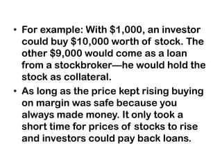 • For example: With $1,000, an investor
could buy $10,000 worth of stock. The
other $9,000 would come as a loan
from a stockbroker—he would hold the
stock as collateral.
• As long as the price kept rising buying
on margin was safe because you
always made money. It only took a
short time for prices of stocks to rise
and investors could pay back loans.
 