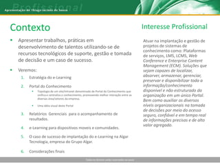 Contexto                                                                                          Interesse Profissional
   Apresentar trabalhos, práticas em                                                             Atuar na implantação e gestão de
    desenvolvimento de talentos utilizando-se de                                                  projetos de sistemas de
                                                                                                  conhecimento como: Plataformas
    recursos tecnológicos de suporte, gestão e tomada                                             de serviços, LMS, LCMS, Web
    de decisão e um caso de sucesso.                                                              Conference e Enterprise Content
                                                                                                  Management (ECM). Soluções que
   Veremos:                                                                                      sejam capazes de localizar,
     1.   Estratégia do e-Learning                                                                absorver, armazenar, gerenciar,
                                                                                                  preservar e disponibilizar toda a
     2.   Portal do Conhecimento                                                                  informação/conhecimento
              Topologia de um site/intranet denominado de Portal do Conhecimento que             disponível e não estruturado da
               unifica e centraliza o conhecimento, promovendo melhor interação entre as          organização em um único Portal.
               diversas área/setores da empresa.
                                                                                                  Bem como auxiliar os diversos
              Uma idéia visual deste Portal                                                      níveis organizacionais na tomada
                                                                                                  de decisões por meio do acesso
     3.   Relatórios Gerenciais para o acompanhamento de                                          seguro, confiável e em tempo real
          resultados.                                                                             de informações precisas e de alto
                                                                                                  valor agregado.
     4.   e-Learning para dispositivos moveis e comunidades.

     5.   O caso de sucesso de implantação do e-Learning na Algar
          Tecnologia, empresa do Grupo Algar.

     6.   Considerações finais
                                                    Todos os direitos estão reservados ao autor
 