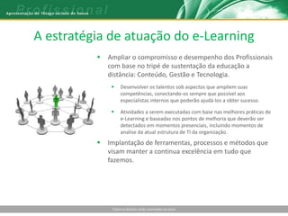 A estratégia de atuação do e-Learning
             Ampliar o compromisso e desempenho dos Profissionais
              com base no tripé de sustentação da educação a
              distância: Conteúdo, Gestão e Tecnologia.
                   Desenvolver os talentos sob aspectos que ampliem suas
                    competências, conectando-os sempre que possível aos
                    especialistas internos que poderão ajudá-los a obter sucesso.

                   Atividades a serem executadas com base nas melhores práticas de
                    e-Learning e baseadas nos pontos de melhoria que deverão ser
                    detectados em momentos presenciais, incluindo momentos de
                    analise da atual estrutura de TI da organização.
             Implantação de ferramentas, processos e métodos que
              visam manter a continua excelência em tudo que
              fazemos.




               Todos os direitos estão reservados ao autor
 