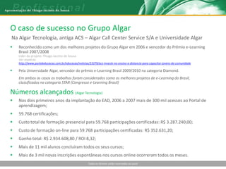 O caso de sucesso no Grupo Algar
Na Algar Tecnologia, antiga ACS – Algar Call Center Service S/A e Universidade Algar
   Reconhecido como um dos melhores projetos do Grupo Algar em 2006 e vencedor do Prêmio e-Learning
    Brasil 2007/2008
    Líder do projeto: Thiago Jacinto de Sousa
    Ver matéria:
    http://www.portaleducacao.com.br/educacao/noticias/15279/acs-investe-no-ensino-a-distancia-para-capacitar-jovens-da-comunidade

   Pela Universidade Algar, vencedor do prêmio e-Learning Brasil 2009/2010 na categoria Diamond.
    Em ambos os casos os trabalhos foram considerados como os melhores projetos de e-Learning do Brasil,
    classificados na categoria STAR (Congresso e-Learning Brasil)

Números alcançados (Algar Tecnologia)
   Nos dois primeiros anos da implantação do EAD, 2006 a 2007 mais de 300 mil acessos ao Portal de
    aprendizagem;
   59.768 certificações;
   Custo total de formação presencial para 59.768 participações certificadas: R$ 3.287.240,00;
   Custo de formação on-line para 59.768 participações certificadas: R$ 352.631,20;
   Ganho total: R$ 2.934.608,80 / ROI 8,32;
   Mais de 11 mil alunos concluíram todos os seus cursos;
   Mais de 3 mil novas inscrições espontâneas nos cursos online ocorreram todos os meses.
                                                      Todos os direitos estão reservados ao autor
 