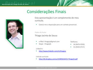 Considerações Finais
    Esta apresentação é um complemento do meu
    currículo.
         Coloco-me a disposição para um contato presencial.



    Dados do Autor
    Thiago Jacinto de Sousa

         e-Mail: thiagojs@gmail.com               Telefones:
         Skype: thiagojds                          34 (9676-9350)
                                                    31 (9243-0717)
     Linked In:
      http://www.linkedin.com/in/thiagojs


     Link do currículo:
      http://dl.dropbox.com/u/15905014/CV-ThiagoJS.pdf



     Todos os direitos estão reservados ao autor
 