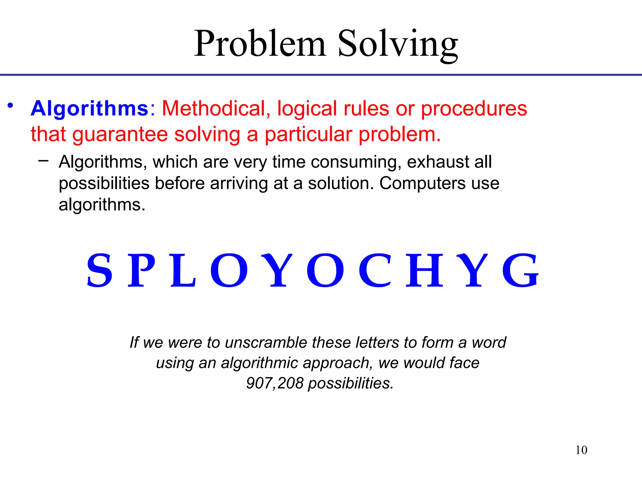 Problem Solving
• Algorithms: Methodical, logical rules or procedures
that guarantee solving a particular problem.
– Algorithms, which are very time consuming, exhaust all
possibilities before arriving at a solution. Computers use
algorithms.

SPLOYOCHYG
If we were to unscramble these letters to form a word
using an algorithmic approach, we would face
907,208 possibilities.

10

 