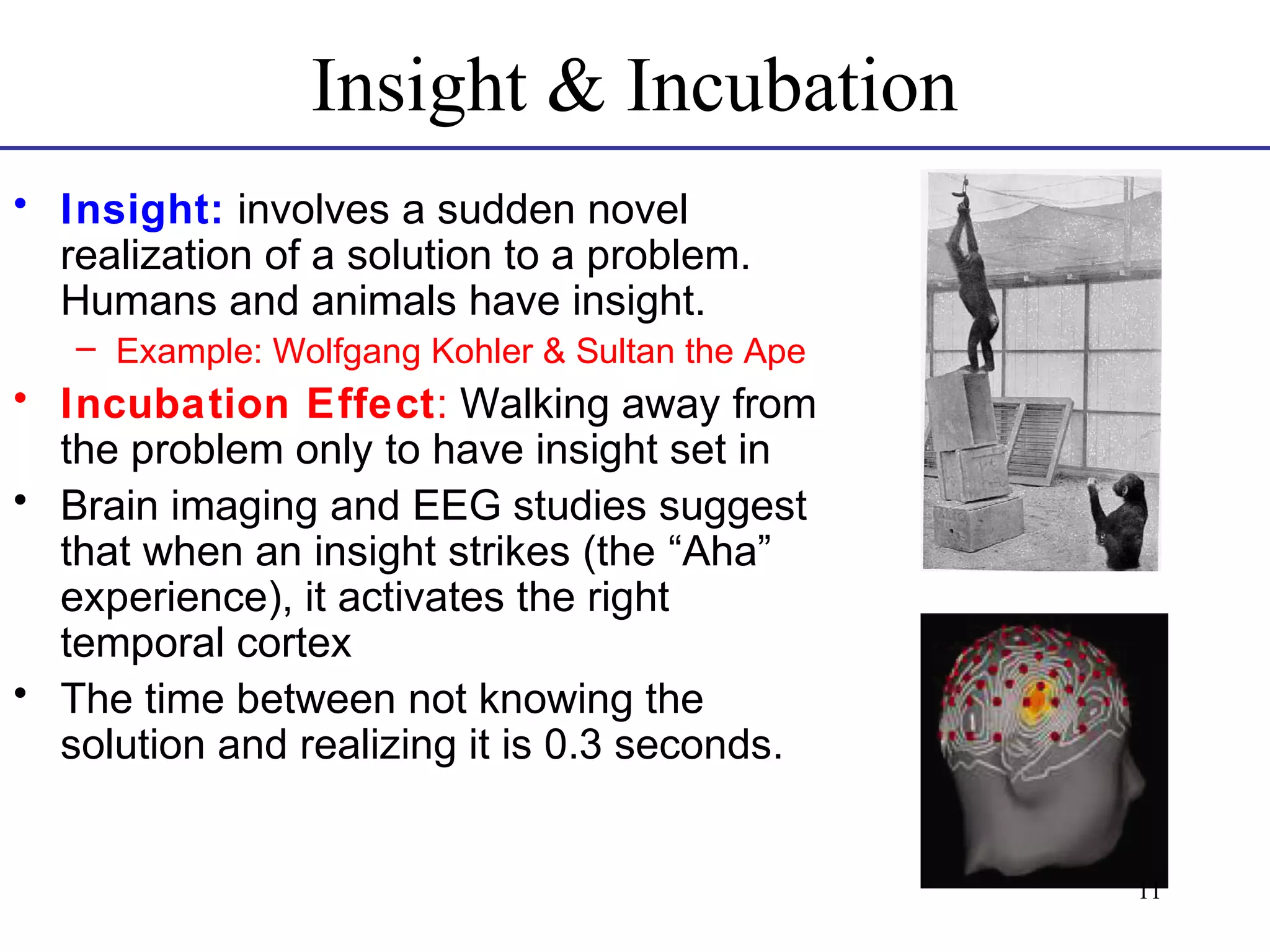 Insight & Incubation
• Insight: involves a sudden novel
realization of a solution to a problem.
Humans and animals have insight.
– Example: Wolfgang Kohler & Sultan the Ape

• Incubation Effect: Walking away from
the problem only to have insight set in
• Brain imaging and EEG studies suggest
that when an insight strikes (the “Aha”
experience), it activates the right
temporal cortex
• The time between not knowing the
solution and realizing it is 0.3 seconds.

11

 