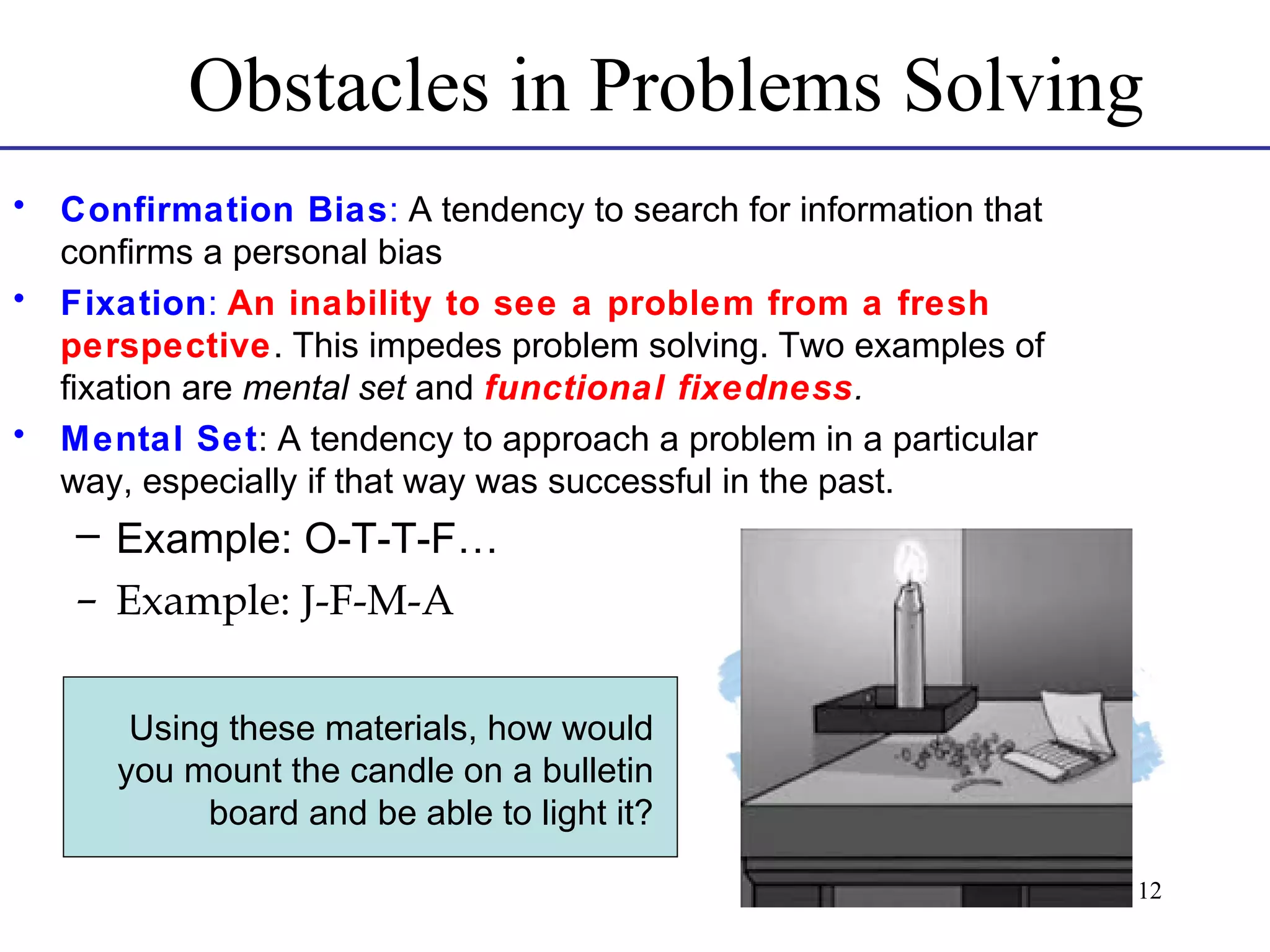 Obstacles in Problems Solving
•
•

•

Confirmation Bias: A tendency to search for information that
confirms a personal bias
Fixation: An inability to see a problem from a fresh
perspective. This impedes problem solving. Two examples of
fixation are mental set and functional fixedness.
Mental Set: A tendency to approach a problem in a particular
way, especially if that way was successful in the past.

– Example: O-T-T-F…
– Example: J-F-M-A
Using these materials, how would
you mount the candle on a bulletin
board and be able to light it?
12

 