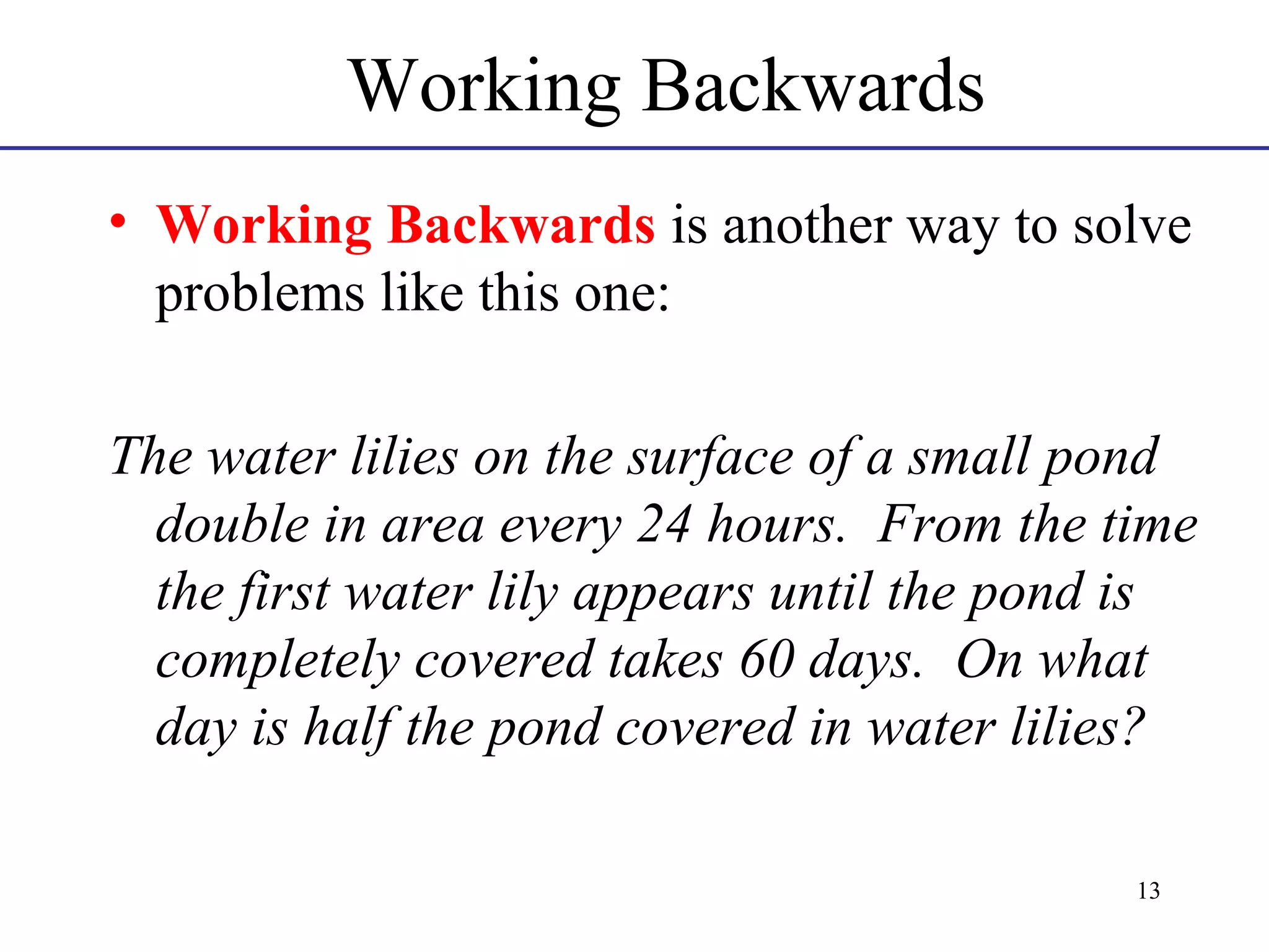 Working Backwards
• Working Backwards is another way to solve
problems like this one:
The water lilies on the surface of a small pond
double in area every 24 hours. From the time
the first water lily appears until the pond is
completely covered takes 60 days. On what
day is half the pond covered in water lilies?
13

 