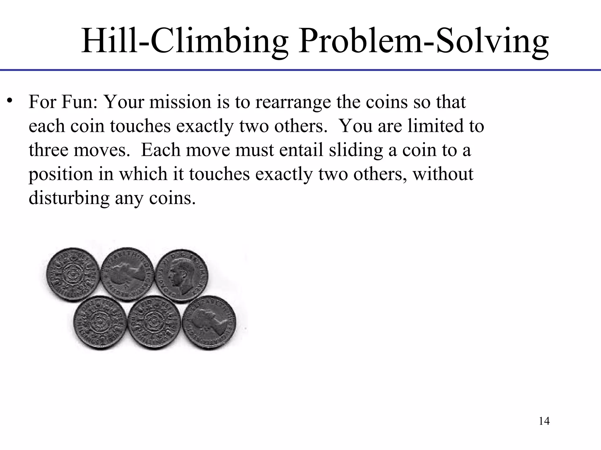 Hill-Climbing Problem-Solving
• For Fun: Your mission is to rearrange the coins so that
each coin touches exactly two others. You are limited to
three moves. Each move must entail sliding a coin to a
position in which it touches exactly two others, without
disturbing any coins.

14

 