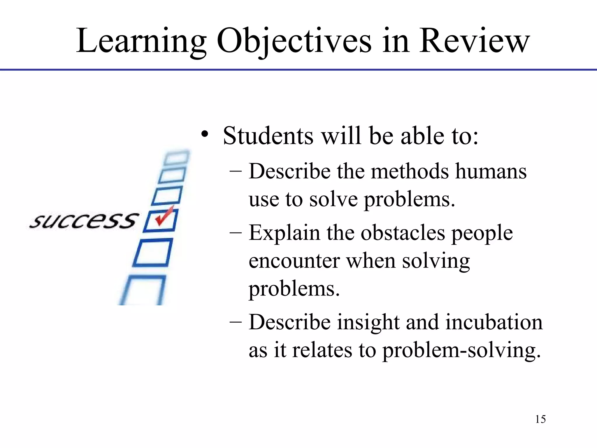 Learning Objectives in Review
• Students will be able to:
– Describe the methods humans
use to solve problems.
– Explain the obstacles people
encounter when solving
problems.
– Describe insight and incubation
as it relates to problem-solving.
15

 