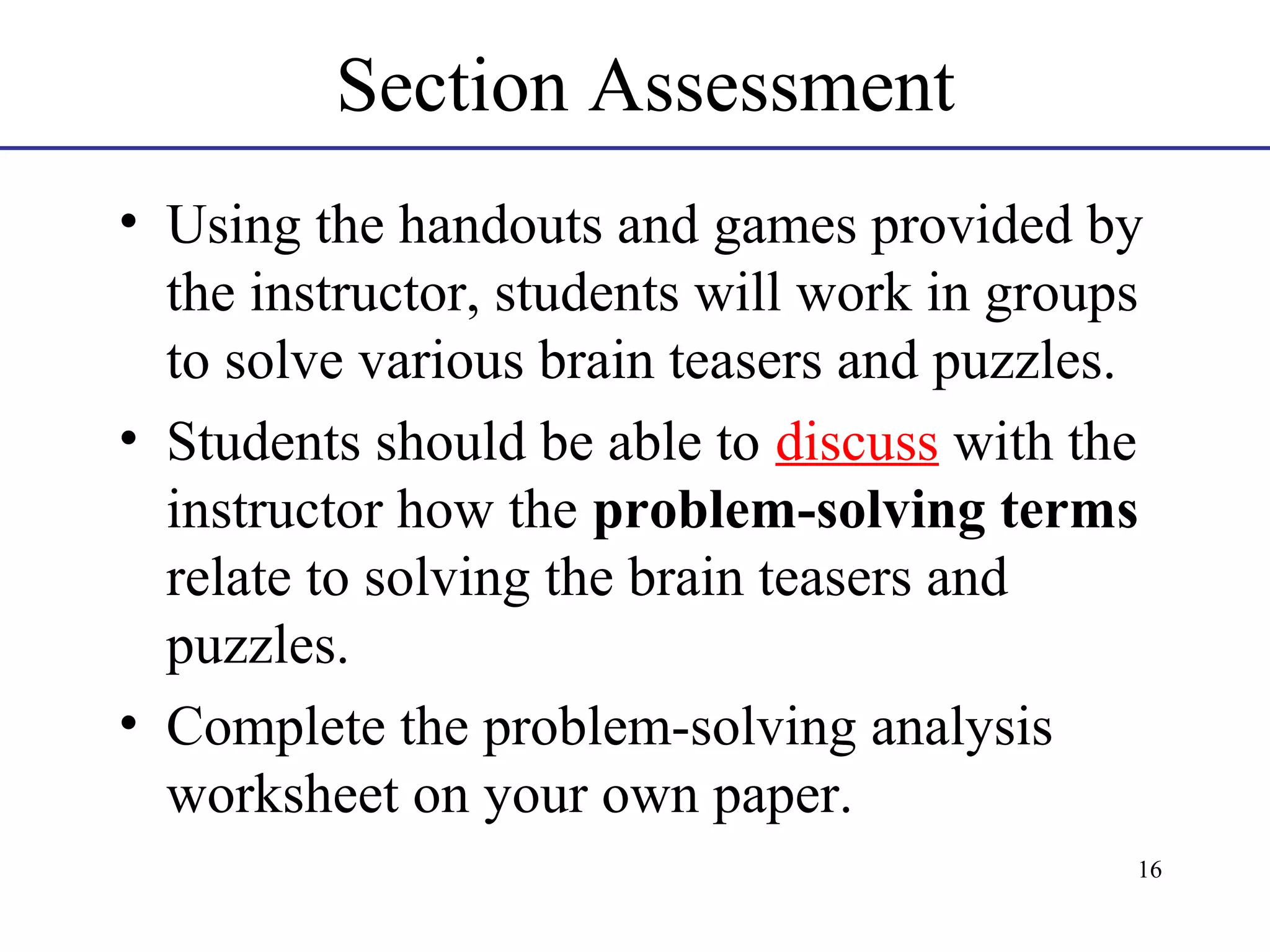 Section Assessment
• Using the handouts and games provided by
the instructor, students will work in groups
to solve various brain teasers and puzzles.
• Students should be able to discuss with the
instructor how the problem-solving terms
relate to solving the brain teasers and
puzzles.
• Complete the problem-solving analysis
worksheet on your own paper.
16

 