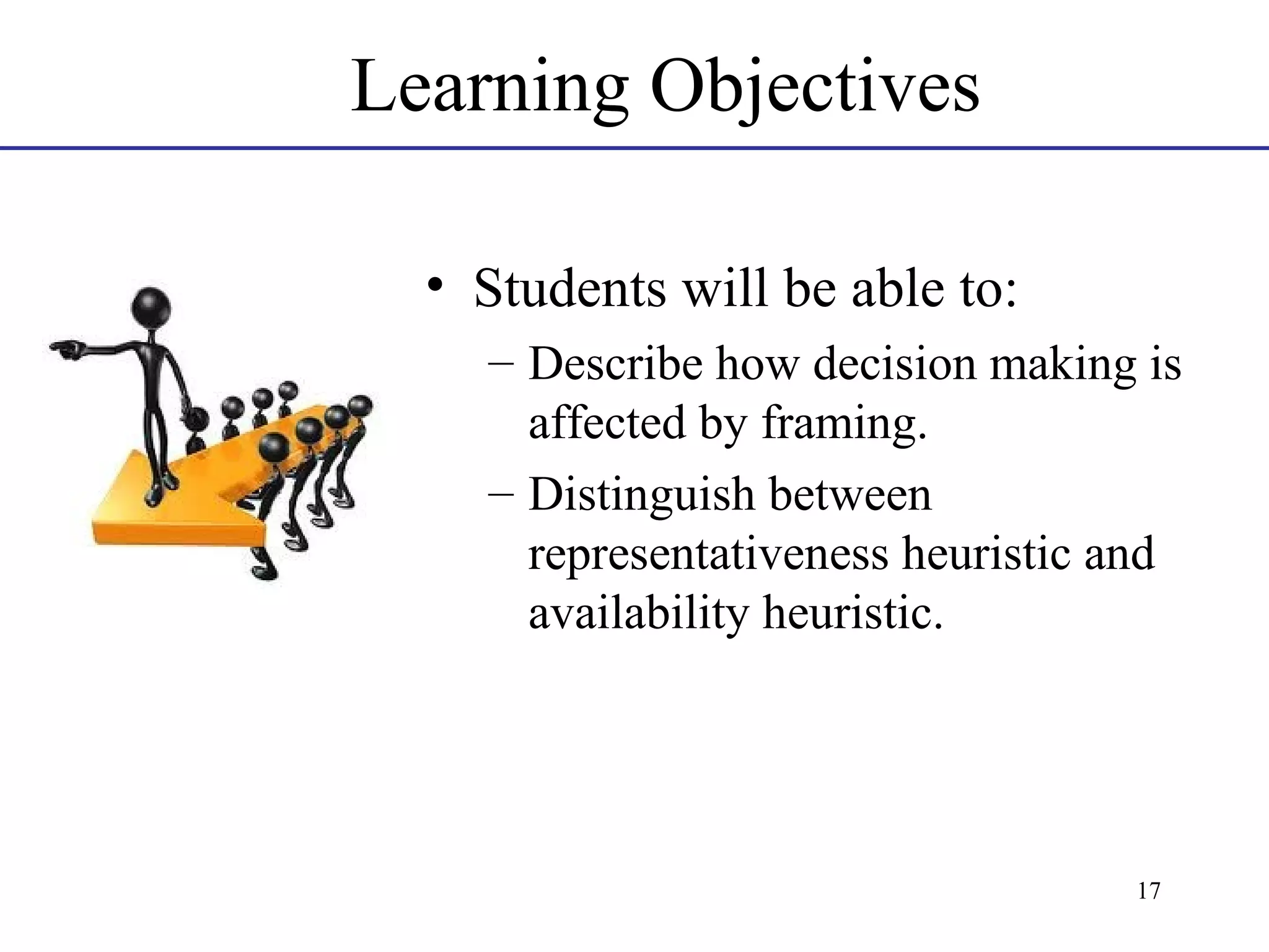 Learning Objectives
• Students will be able to:
– Describe how decision making is
affected by framing.
– Distinguish between
representativeness heuristic and
availability heuristic.

17

 