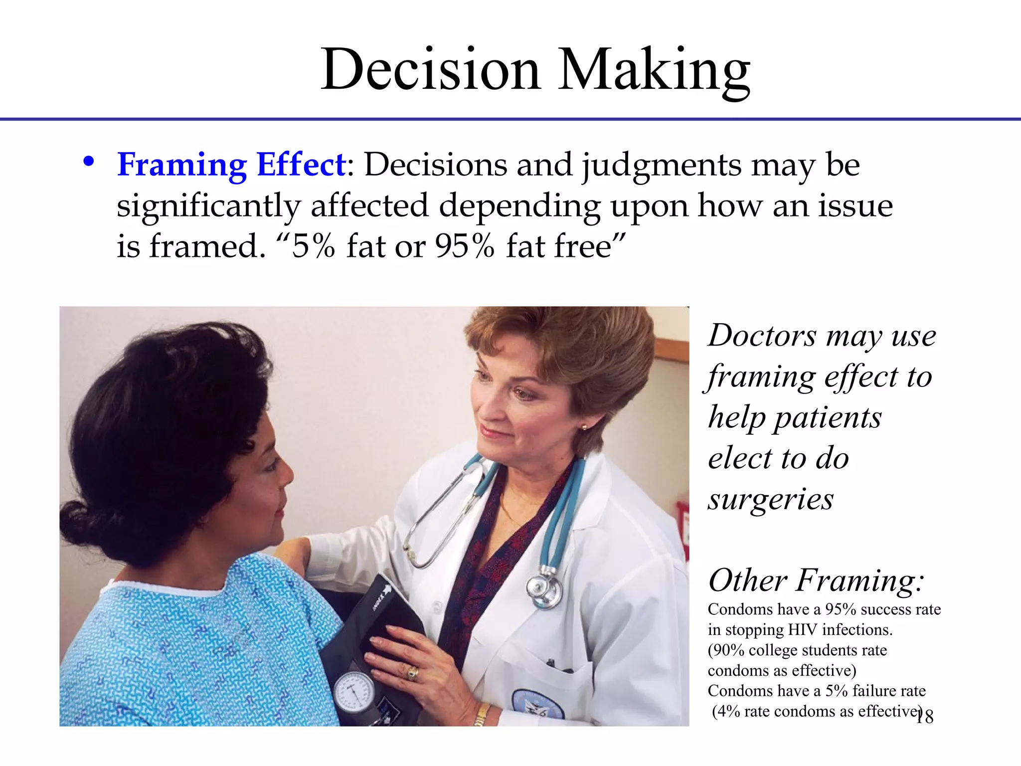 Decision Making
• Framing Effect: Decisions and judgments may be
significantly affected depending upon how an issue
is framed. “5% fat or 95% fat free”
Doctors may use
framing effect to
help patients
elect to do
surgeries
Other Framing:
Condoms have a 95% success rate
in stopping HIV infections.
(90% college students rate
condoms as effective)
Condoms have a 5% failure rate
(4% rate condoms as effective)
18

 