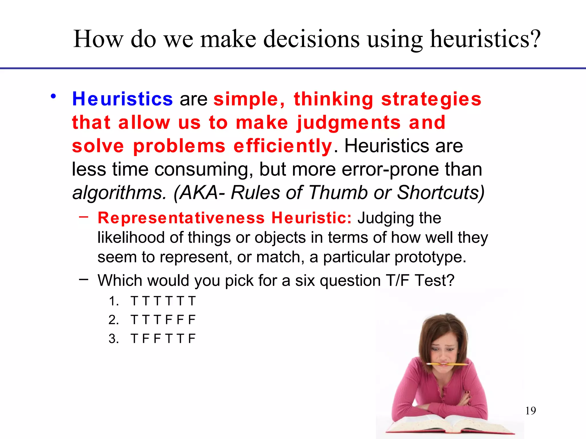 How do we make decisions using heuristics?
• Heuristics are simple, thinking strategies
that allow us to make judgments and
solve problems efficiently. Heuristics are
less time consuming, but more error-prone than
algorithms. (AKA- Rules of Thumb or Shortcuts)
– Representativeness Heuristic: Judging the
likelihood of things or objects in terms of how well they
seem to represent, or match, a particular prototype.
– Which would you pick for a six question T/F Test?
1. T T T T T T
2. T T T F F F
3. T F F T T F

19

 