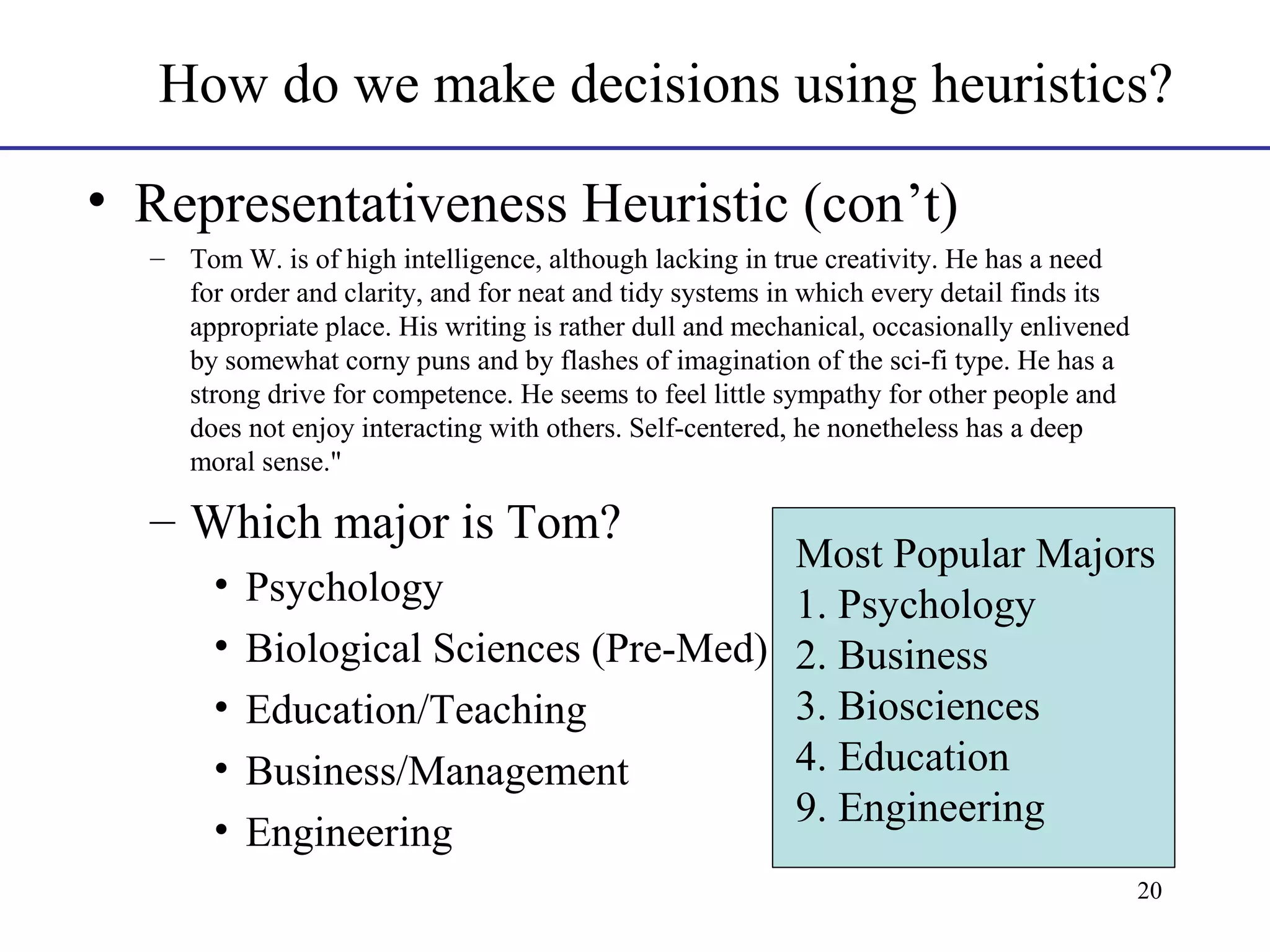 How do we make decisions using heuristics?
• Representativeness Heuristic (con’t)
– Tom W. is of high intelligence, although lacking in true creativity. He has a need
for order and clarity, and for neat and tidy systems in which every detail finds its
appropriate place. His writing is rather dull and mechanical, occasionally enlivened
by somewhat corny puns and by flashes of imagination of the sci-fi type. He has a
strong drive for competence. He seems to feel little sympathy for other people and
does not enjoy interacting with others. Self-centered, he nonetheless has a deep
moral sense."

– Which major is Tom?

Most Popular Majors
• Psychology
1. Psychology
• Biological Sciences (Pre-Med) 2. Business
3. Biosciences
• Education/Teaching
4. Education
• Business/Management
9. Engineering
• Engineering
20

 