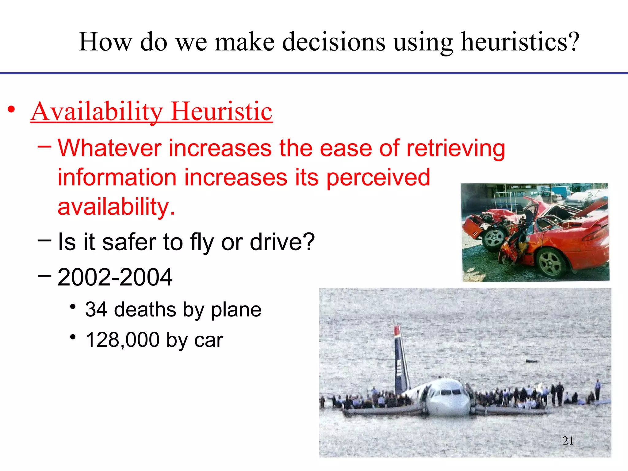 How do we make decisions using heuristics?
• Availability Heuristic
– Whatever increases the ease of retrieving
information increases its perceived
availability.
– Is it safer to fly or drive?
– 2002-2004
• 34 deaths by plane
• 128,000 by car

21

 