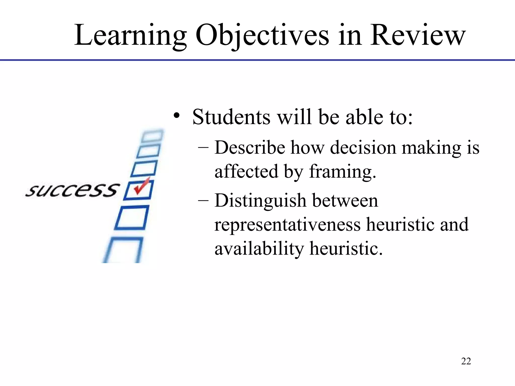 Learning Objectives in Review
• Students will be able to:
– Describe how decision making is
affected by framing.
– Distinguish between
representativeness heuristic and
availability heuristic.

22

 