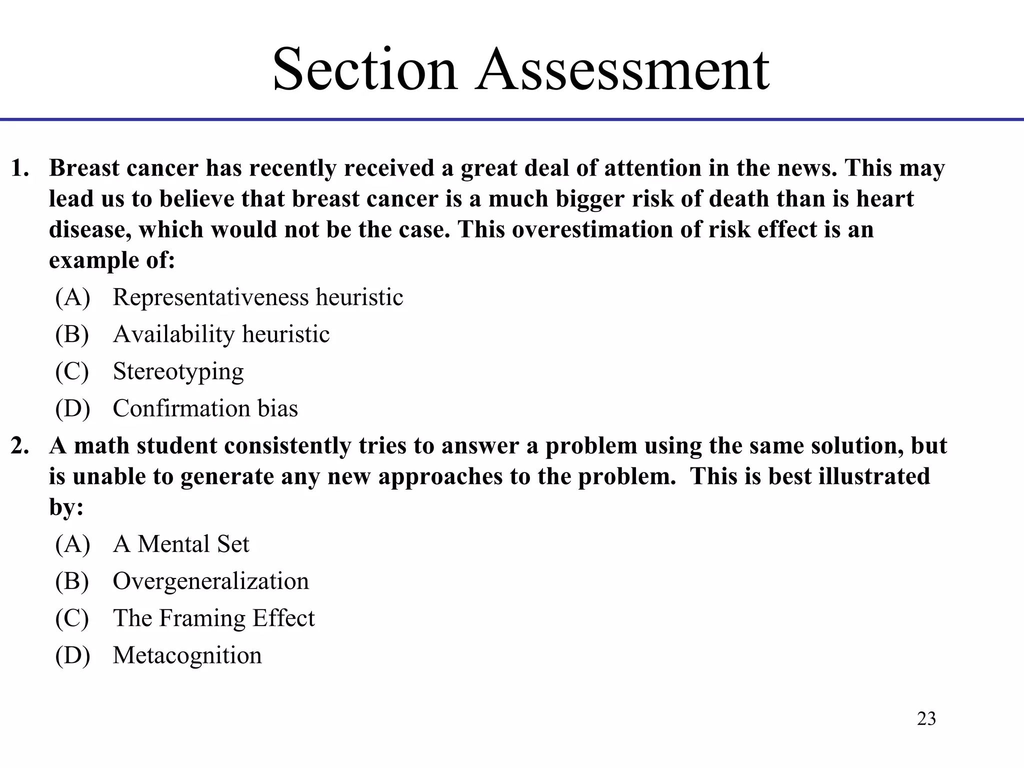 Section Assessment
1. Breast cancer has recently received a great deal of attention in the news. This may
lead us to believe that breast cancer is a much bigger risk of death than is heart
disease, which would not be the case. This overestimation of risk effect is an
example of:
(A) Representativeness heuristic
(B) Availability heuristic
(C) Stereotyping
(D) Confirmation bias
2. A math student consistently tries to answer a problem using the same solution, but
is unable to generate any new approaches to the problem. This is best illustrated
by:
(A) A Mental Set
(B) Overgeneralization
(C) The Framing Effect
(D) Metacognition
23

 