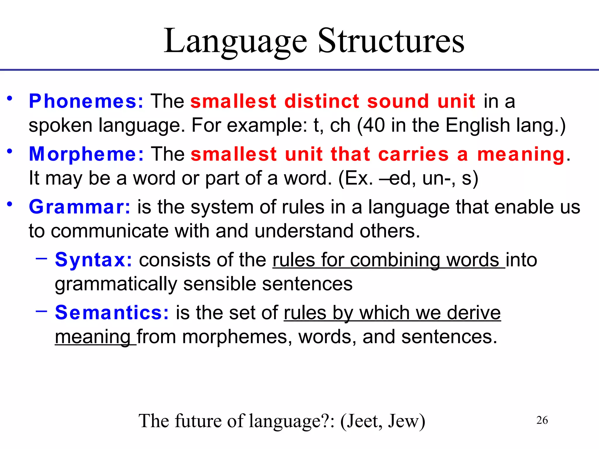 Language Structures
• Phonemes: The smallest distinct sound unit in a
spoken language. For example: t, ch (40 in the English lang.)
• Morpheme: The smallest unit that carries a meaning.
It may be a word or part of a word. (Ex. –ed, un-, s)
• Grammar: is the system of rules in a language that enable us
to communicate with and understand others.
– Syntax: consists of the rules for combining words into
grammatically sensible sentences
– Semantics: is the set of rules by which we derive
meaning from morphemes, words, and sentences.

The future of language?: (Jeet, Jew)

26

 