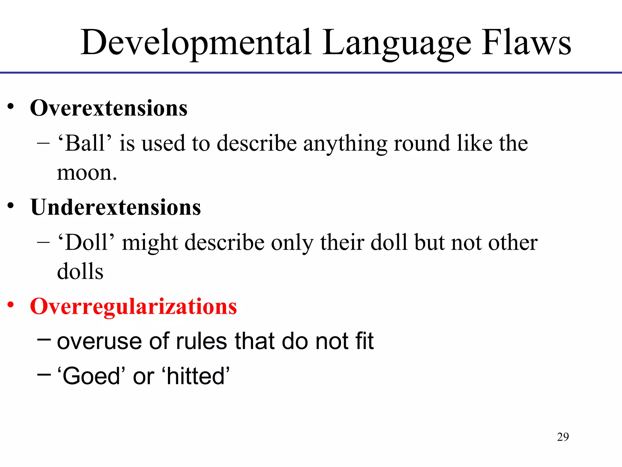 Developmental Language Flaws
• Overextensions
– ‘Ball’ is used to describe anything round like the
moon.
• Underextensions
– ‘Doll’ might describe only their doll but not other
dolls
• Overregularizations
– overuse of rules that do not fit
– ‘Goed’ or ‘hitted’
29

 