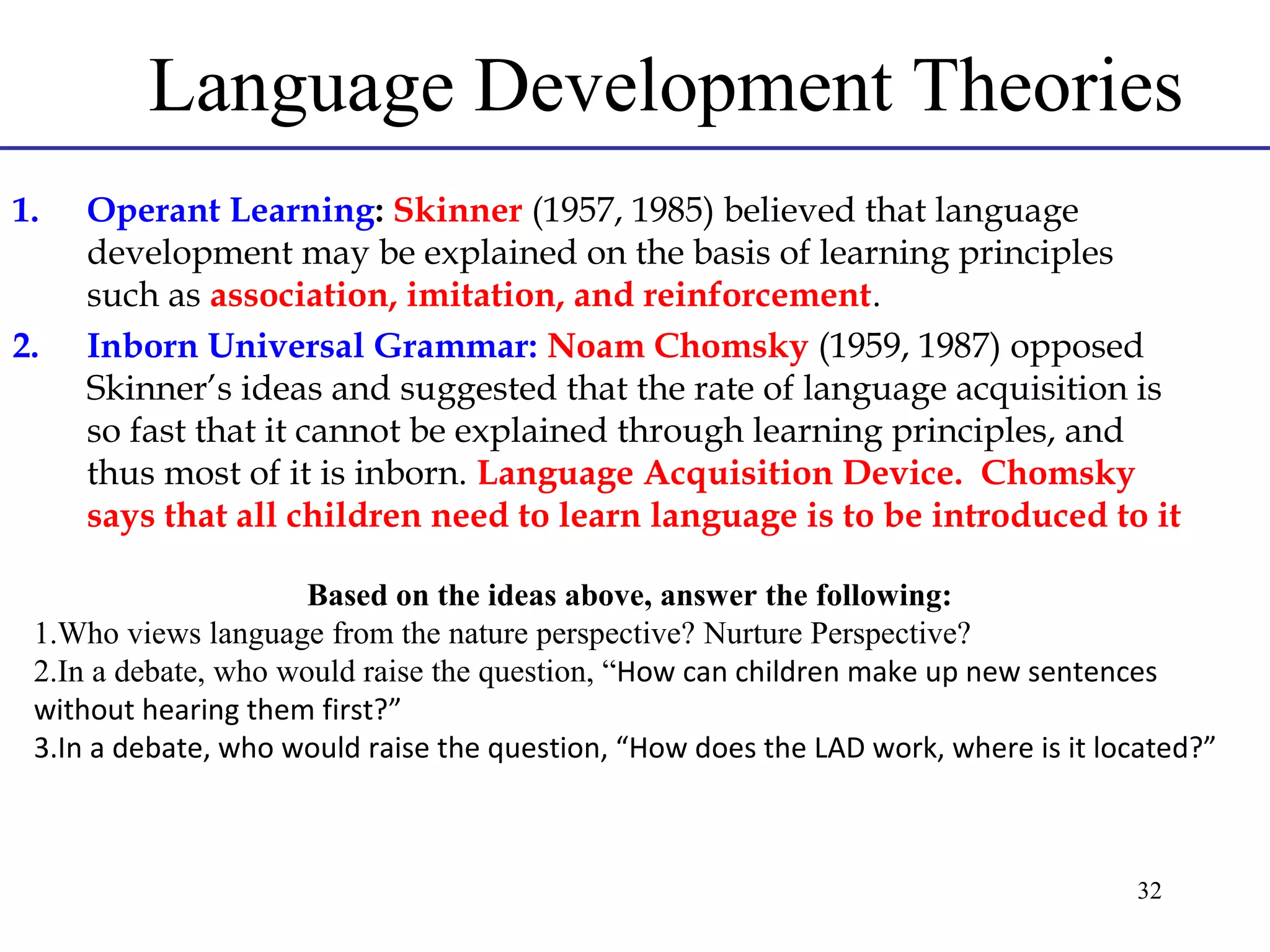 Language Development Theories
1.

2.

Operant Learning: Skinner (1957, 1985) believed that language
development may be explained on the basis of learning principles
such as association, imitation, and reinforcement.
Inborn Universal Grammar: Noam Chomsky (1959, 1987) opposed
Skinner’s ideas and suggested that the rate of language acquisition is
so fast that it cannot be explained through learning principles, and
thus most of it is inborn. Language Acquisition Device. Chomsky
says that all children need to learn language is to be introduced to it

Based on the ideas above, answer the following:
1.Who views language from the nature perspective? Nurture Perspective?
2.In a debate, who would raise the question, “How can children make up new sentences
without hearing them first?”
3.In a debate, who would raise the question, “How does the LAD work, where is it located?”

32

 