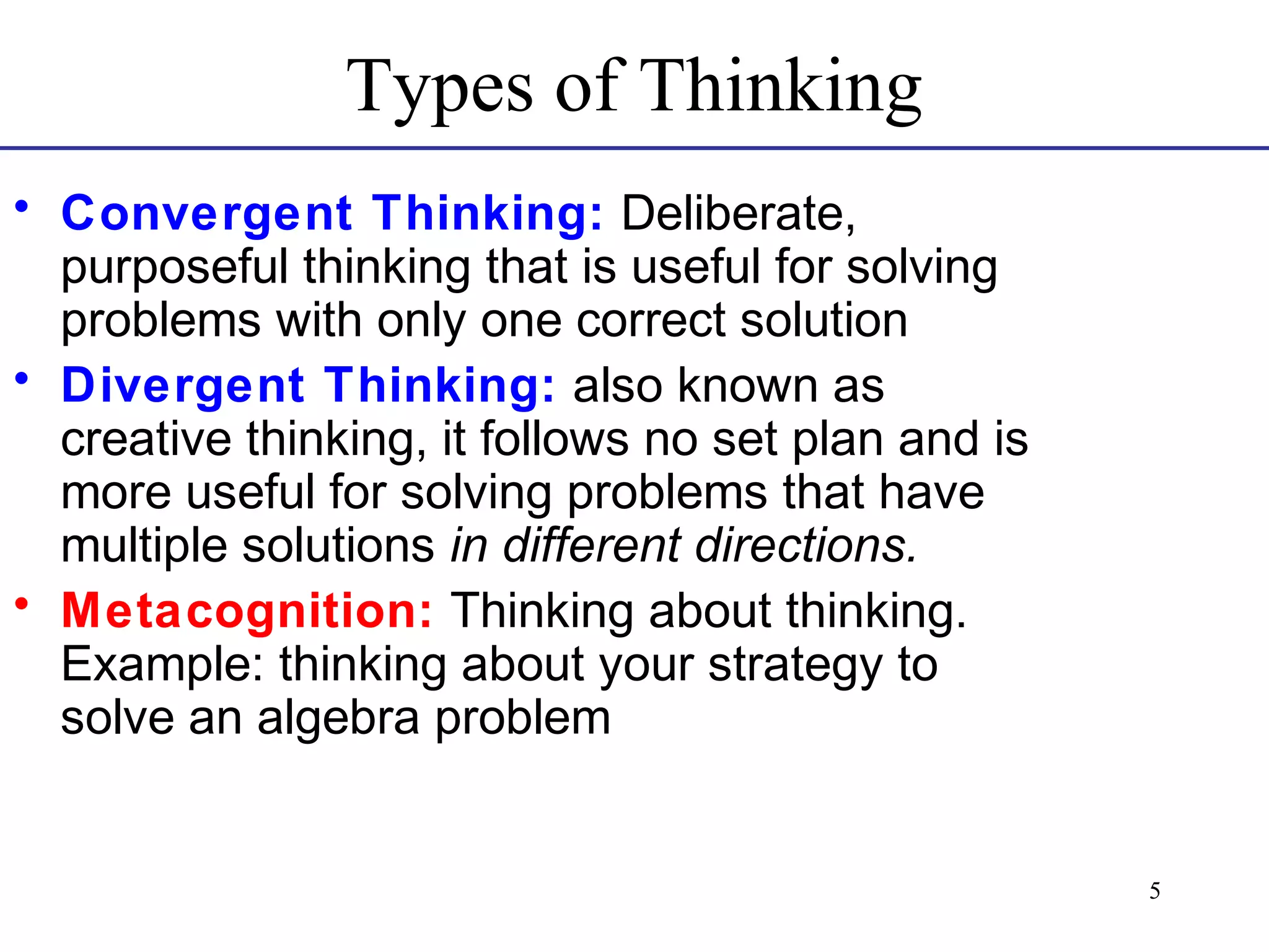 Types of Thinking
• Convergent Thinking: Deliberate,
purposeful thinking that is useful for solving
problems with only one correct solution
• Divergent Thinking: also known as
creative thinking, it follows no set plan and is
more useful for solving problems that have
multiple solutions in different directions.
• Metacognition: Thinking about thinking.
Example: thinking about your strategy to
solve an algebra problem

5

 