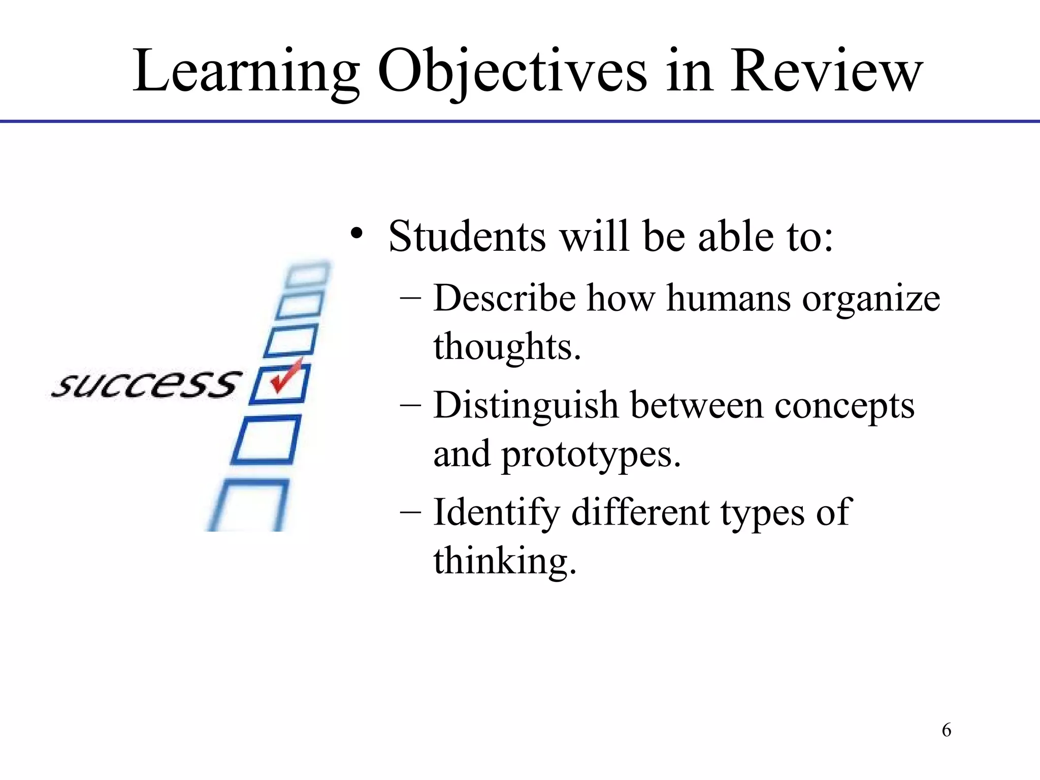 Learning Objectives in Review
• Students will be able to:
– Describe how humans organize
thoughts.
– Distinguish between concepts
and prototypes.
– Identify different types of
thinking.

6

 