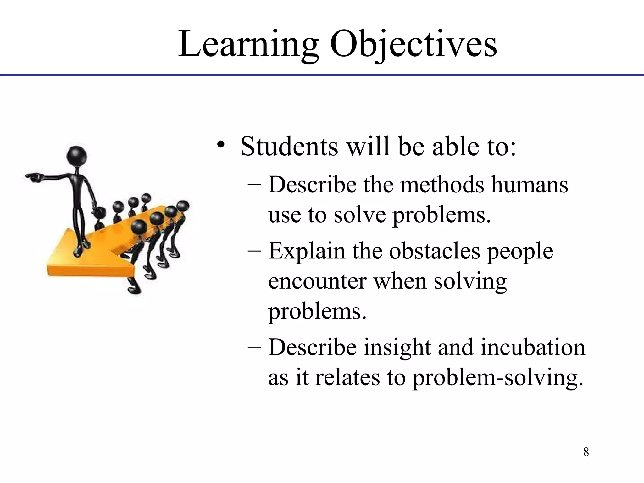 Learning Objectives
• Students will be able to:
– Describe the methods humans
use to solve problems.
– Explain the obstacles people
encounter when solving
problems.
– Describe insight and incubation
as it relates to problem-solving.
8

 