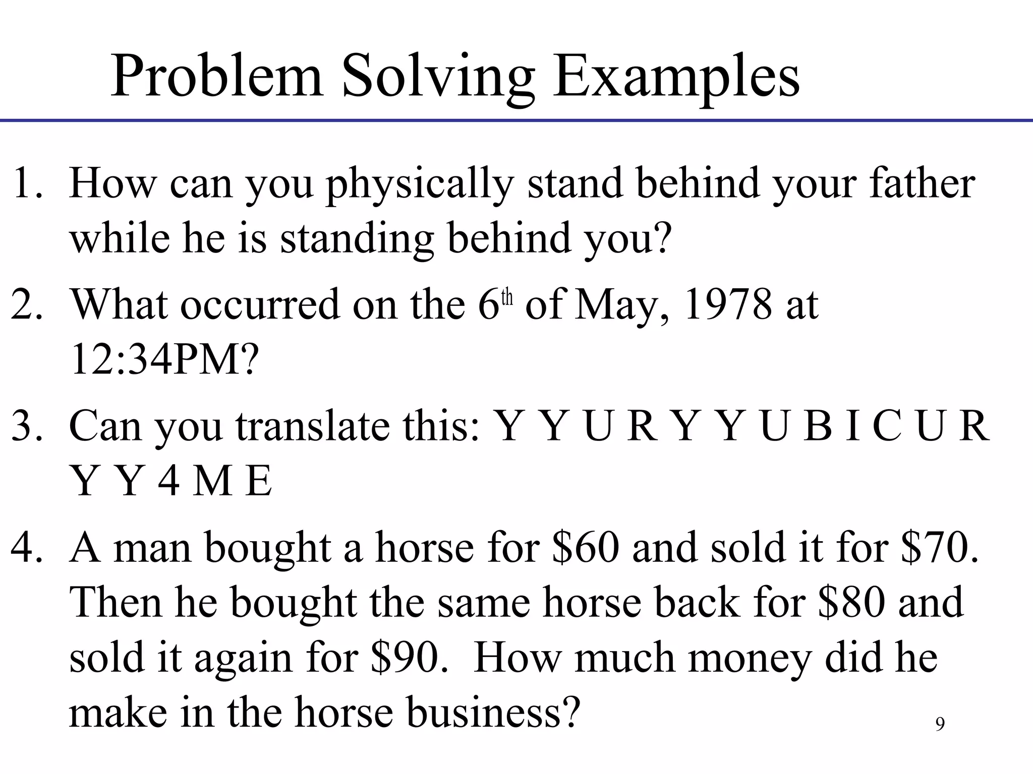 Problem Solving Examples
1. How can you physically stand behind your father
while he is standing behind you?
2. What occurred on the 6th of May, 1978 at
12:34PM?
3. Can you translate this: Y Y U R Y Y U B I C U R
YY4ME
4. A man bought a horse for $60 and sold it for $70.
Then he bought the same horse back for $80 and
sold it again for $90. How much money did he
make in the horse business?
9

 