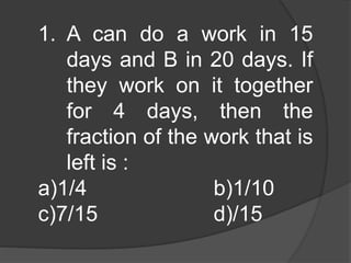 1. A can do a work in 15 
days and B in 20 days. If 
they work on it together 
for 4 days, then the 
fraction of the work that is 
left is : 
a)1/4 b)1/10 
c)7/15 d)/15 
 