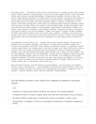 ritish colonial policy . . . went through two policy phases, or at least there were two strategies between which its policies
actually oscillated, sometimes to its great advantage. At first, the new colonial apparatus exercised caution, and occupied
India by a mix of military power and subtle diplomacy, the high ground in the middle of the circle of circles. This,
however, pushed them into contradictions. For, whatever their sense of the strangeness of the country and the thinness of
colonial presence, the British colonial state represented the great conquering discourse of Enlightenment rationalism,
entering India precisely at the moment of its greatest unchecked arrogance. As inheritors and representatives of this
discourse, which carried everything before it, this colonial state could hardly adopt for long such a self-denying attitude.
It had restructured everything in Europe—the productive system, the political regimes, the moral and cognitive orders—
and would do the same in India, particularly as some empirically inclined theorists of that generation considered the
colonies a massive laboratory of utilitarian or other theoretical experiments. Consequently, the colonial state could not
settle simply for eminence at the cost of its marginality; it began to take initiatives to introduce the logic of modernity
into Indian society. But this modernity did not enter a passive society. Sometimes, its initiatives were resisted by pre-
existing structural forms. At times, there was a more direct form of collective resistance. Therefore the map of continuity
and discontinuity that this state left behind at the time of independence was rather complex and has to be traced with
care.
Most significantly, of course, initiatives for . . . modernity came to assume an external character. The acceptance of
modernity came to be connected, ineradicably, with subjection. This again points to two different problems, one
theoretical, the other political. Theoretically, because modernity was externally introduced, it is explanatorily unhelpful
to apply the logical format of the ‘transition process’ to this pattern of change. Such a logical format would be wrong on
two counts. First, however subtly, it would imply that what was proposed to be built was something like European
capitalism. (And, in any case, historians have forcefully argued that what it was to replace was not like feudalism, with
or without modificatory adjectives.) But, more fundamentally, the logical structure of endogenous change does not apply
here. Here transformation agendas attack as an external force. This externality is not something that can be casually
mentioned and forgotten. It is inscribed on every move, every object, every proposal, every legislative act, each line of
causality. It comes to be marked on the epoch itself. This repetitive emphasis on externality should not be seen as a
nationalist initiative that is so well rehearsed in Indian social science. . . .
Quite apart from the externality of the entire historical proposal of modernity, some of its contents were remarkable. . . .
Economic reforms, or rather alterations . . . did not foreshadow the construction of a classical capitalist economy, with
its necessary emphasis on extractive and transport sectors. What happened was the creation of a degenerate version of
capitalism —what early dependency theorists called the ‘development of underdevelopment’.
All of the following statements, if true, could be seen as supporting the arguments in the passage,
EXCEPT:
1 point
modernity was imposed upon India by the British and, therefore, led to underdevelopment.
throughout the history of colonial conquest, natives have often been experimented on by the colonisers.
the change in British colonial policy was induced by resistance to modernity in Indian society.
the introduction of capitalism in India was not through the transformation of feudalism, as happened in
Europe.
 
