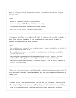 All of the following statements about British colonialism can be inferred from the first paragraph,
EXCEPT that it:
1 point
allowed the treatment of colonies as experimental sites.
was at least partly shaped by the project of European modernity.
faced resistance from existing structural forms of Indian modernity.
was at least partly an outcome of Enlightenment rationalism.
“Consequently, the colonial state could not settle simply for eminence at the cost of its marginality; it
began to take initiatives to introduce the logic of modernity into Indian society.” Which of the
following best captures the sense of this statement?
1 point
The colonial enterprise was a costly one; so to justify the cost it began to take initiatives to introduce the
logic of modernity into Indian society.
The colonial state’s eminence was unsettled by its marginal position; therefore, it developed Indian
society by modernising it.
The colonial state felt marginalised from Indian society because of its own modernity; therefore, it
sought to address that marginalisation by bringing its modernity to change Indian society.
The cost of the colonial state’s eminence was not settled; therefore, it took the initiative of introducing
modernity into Indian society.
Which of the following observations is a valid conclusion to draw from the author’s statement that “the
logical structure of endogenous change does not apply here. Here transformation agendas attack as an
external force”?
Colonised societies cannot be changed through logic; they need to be transformed with external force.
The endogenous logic of colonialism can only bring change if it attacks and transforms external forces.
Indian society is not endogamous; it is more accurately characterised as aggressively exogamous.
 