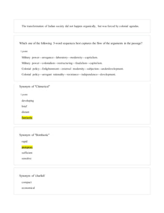 The transformation of Indian society did not happen organically, but was forced by colonial agendas.
Which one of the following 5-word sequences best captures the flow of the arguments in the passage?
1 point
Military power—arrogance—laboratory—modernity—capitalism.
Military power—colonialism—restructuring—feudalism—capitalism.
Colonial policy—Enlightenment—external modernity—subjection—underdevelopment.
Colonial policy—arrogant rationality—resistance—independence—development.
Synonym of "Chimerical"
1 point
developing
brief
distant
fantastic
Synonym of "Bombastic"
rapid
pompous
sufficient
sensitive
Synonym of 'churlish'
compact
economical
 