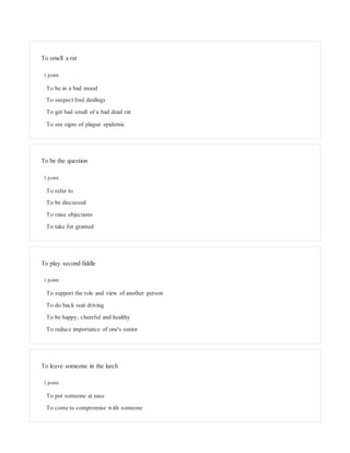To smell a rat
1 point
To be in a bad mood
To suspect foul dealings
To get bad small of a bad dead rat
To see signs of plague epidemic
To be the question
1 point
To refer to
To be discussed
To raise objections
To take for granted
To play second fiddle
1 point
To support the role and view of another person
To do back seat driving
To be happy, cheerful and healthy
To reduce importance of one's senior
To leave someone in the lurch
1 point
To put someone at ease
To come to compromise with someone
 