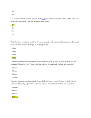 922
921
The total area of a circle and a square is 2611 sq.cm and the circle diameter is 42cm. What is the sum
of circumference of the circle and perimeter of the square?
272
274
271
273
Train A crosses a stationary train B in 45 and cross a pole in 20 seconds at the same speed. The length
of train A 200m. What is the length of stationary train B?
300m
200m
150m
250m
There are three taps attached to a tank. It gets filled in 4 hours by tap A, 6 hours by tap B and get
empties in 3 hours by Tap C. What is the time taken to fill entire tank if all the taps are active?
10 hours
6 hours
8 hours
12 hours
There are three taps attached to a tank. It gets filled in 4 hours by tap A, 6 hours by tap B and get
empties in 3 hours by Tap C. What is the time taken to fill entire tank if all the taps are active?
10 hours
6 hours
8 hours
12 hours
 