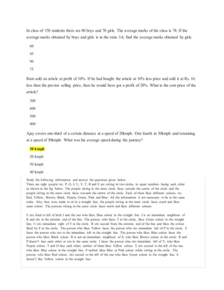 In class of 150 students there are 80 boys and 70 girls. The average marks of the class is 78. If the
average marks obtained by boys and girls is in the ratio 3:4, find the average marks obtained by girls.
60
45
90
75
Ram sold an article at profit of 10%. If he had bought the article at 10% less price and sold it at Rs. 10.
less than the previos selling price, then he would have got a profit of 20%. What is the cost price of the
article?
300
600
500
400
Ajay covers one-third of a certain distance at a speed of 20kmph. One fourth in 30kmph and remaining
at a speed of 50kmph. What was his average speed during the journey?
30 kmph
20 kmph
50 kmph
40 kmph
Study the following information and answer the questions given below.
There are eight people viz. P, O, I, U, Y, T, R and E are sitting in two circles in equal numbers facing each other
as shown in the fig. below. The people sitting in the inner circle faces outside the centre of the circle and the
people sitting in the outer circle faces towards the centre of the circle. Each of them likes different colours viz.
Red, Yellow, Brown, Black, Purple, Green, Pink and Blue. All the information is not necessary to be in the same
order. Also, they were made to sit in a straight line, the people sitting in the inner circle faces south and likes
same colour. The persons sitting in the outer circle faces north and likes different colours.
E sits third to left of both I and the one who likes Blue colour in the straight line. I is an immediate neighbour of
R and sits in the extreme end of the line. The person, who faces T in the circle, likes Green colour in the straight
line. U sits immediate right of T in the circle. R sits second from the extreme end of the line and likes the colour
liked by E in the circle. The person who likes Yellow faces the person who sits immediate left of P in the circle. E
faces the person who sits to the immediate left in the straight line. The person who likes Blue colour faces the
person who likes Black colour. R is not an immediate neighbour of E, who likes Brown colour in the circle. R and
P doesn‟t face each other or sits in the same circle. I faces the person who sits immediate left of Y, who likes
Purple colour. T and O face each other; neither of them likes Yellow colour. Y sits second to the left of the one
who likes Blue colour in the straight line. P neither likes Blue or Pink colour while sitting in the circle. The
person, who likes Red colour, sits second to the left of the one who likes Green colour in the straight line. E
doesn‟t like Yellow colour in the straight line.
 