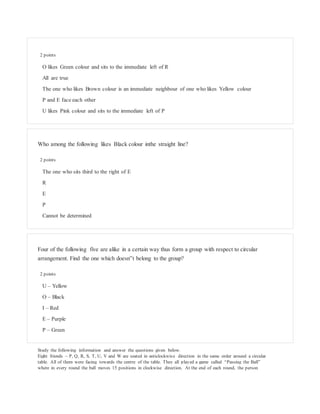 2 points
O likes Green colour and sits to the immediate left of R
All are true
The one who likes Brown colour is an immediate neighbour of one who likes Yellow colour
P and E face each other
U likes Pink colour and sits to the immediate left of P
Who among the following likes Black colour inthe straight line?
2 points
The one who sits third to the right of E
R
E
P
Cannot be determined
Four of the following five are alike in a certain way thus form a group with respect to circular
arrangement. Find the one which doesn‟t belong to the group?
2 points
U – Yellow
O – Black
I – Red
E – Purple
P – Green
Study the following information and answer the questions given below.
Eight friends – P, Q, R, S, T, U, V and W are seated in anticlockwise direction in the same order around a circular
table. All of them were facing towards the centre of the table. They all played a game called “Passing the Ball”
where in every round the ball moves 15 positions in clockwise direction. At the end of each round, the person
 