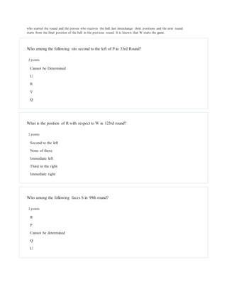 who started the round and the person who receives the ball last interchange their positions and the next round
starts from the final position of the ball in the previous round. It is known that W starts the game.
Who among the following sits second to the left of P in 33rd Round?
2 points
Cannot be Determined
U
R
V
Q
What is the position of R with respect to W in 123rd round?
2 points
Second to the left
None of these
Immediate left
Third to the right
Immediate right
Who among the following faces S in 99th round?
2 points
R
P
Cannot be determined
Q
U
 