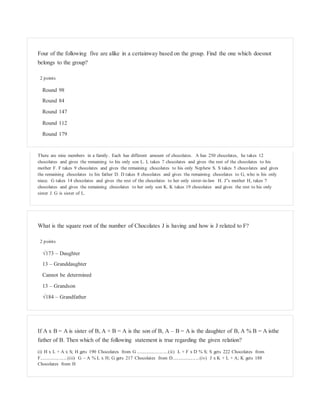 Four of the following five are alike in a certainway based on the group. Find the one which doesnot
belongs to the group?
2 points
Round 98
Round 84
Round 147
Round 112
Round 179
There are nine members in a family. Each has different amount of chocolates. A has 250 chocolates, he takes 12
chocolates and gives the remaining to his only son L. L takes 7 chocolates and gives the rest of the chocolates to his
mother F. F takes 9 chocolates and gives the remaining chocolates to his only Nephew S. S takes 5 chocolates and gives
the remaining chocolates to his father D. D takes 8 chocolates and gives the remaining chocolates to G, who is his only
niece. G takes 14 chocolates and gives the rest of the chocolates to her only sister-in-law H. J‟s mother H, takes 7
chocolates and gives the remaining chocolates to her only son K. K takes 19 chocolates and gives the rest to his only
sister J. G is sister of L.
What is the square root of the number of Chocolates J is having and how is J related to F?
2 points
√173 – Daughter
13 – Granddaughter
Cannot be determined
13 – Grandson
√184 – Grandfather
If A x B = A is sister of B, A + B = A is the son of B, A – B = A is the daughter of B, A % B = A isthe
father of B. Then which of the following statement is true regarding the given relation?
(i) H x L + A x S; H gets 190 Chocolates from G .........................(ii) L + F x D % S; S gets 222 Chocolates from
F......................(iii) G – A % L x H; G gets 217 Chocolates from D......................(iv) J x K + L + A; K gets 188
Chocolates from H
 
