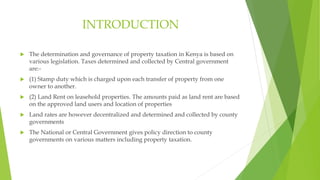 INTRODUCTION
 The determination and governance of property taxation in Kenya is based on
various legislation. Taxes determined and collected by Central government
are:-
 (1) Stamp duty which is charged upon each transfer of property from one
owner to another.
 (2) Land Rent on leasehold properties. The amounts paid as land rent are based
on the approved land users and location of properties
 Land rates are however decentralized and determined and collected by county
governments
 The National or Central Government gives policy direction to county
governments on various matters including property taxation.
 