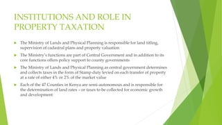 INSTITUTIONS AND ROLE IN
PROPERTY TAXATION
 The Ministry of Lands and Physical Planning is responsible for land titling,
supervision of cadastral plans and property valuation
 The Ministry’s functions are part of Central Government and in addition to its
core functions offers policy support to county governments
 The Ministry of Lands and Physical Planning as central government determines
and collects taxes in the form of Stamp duty levied on each transfer of property
at a rate of either 4% or 2% of the market value
 Each of the 47 Counties in Kenya are semi-autonomous and is responsible for
the determination of land rates – or taxes to be collected for economic growth
and development
 