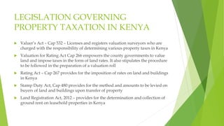 LEGISLATION GOVERNING
PROPERTY TAXATION IN KENYA
 Valuer’s Act – Cap 532 – Licenses and registers valuation surveyors who are
charged with the responsibility of determining various property taxes in Kenya
 Valuation for Rating Act Cap 266 empowers the county governments to value
land and impose taxes in the form of land rates. It also stipulates the procedure
to be followed in the preparation of a valuation roll
 Rating Act – Cap 267 provides for the imposition of rates on land and buildings
in Kenya
 Stamp Duty Act, Cap 480 provides for the method and amounts to be levied on
buyers of land and buildings upon transfer of property
 Land Registration Act, 2012 – provides for the determination and collection of
ground rent on leasehold properties in Kenya
 