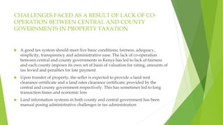 CHALLENGES FACED AS A RESULT OF LACK OF CO-
OPERATION BETWEEN CENTRAL AND COUNTY
GOVERNMENTS IN PROPERTY TAXATION
 A good tax system should meet five basic conditions; fairness, adequacy,
simplicity, transparency and administrative ease. The lack of co-operation
between central and county governments in Kenya has led to lack of fairness
and each county imposes its own set of basis of valuation for rating, amounts of
tax levied and penalties for late payment
 Upon transfer of property, the seller is expected to provide a land rent
clearance certificate and a land rates clearance certificate; provided by the
central and county government respectively. This has sometimes led to long
transaction times and economic loss
 Land information systems in both county and central government has been
manual posing administrative challenges in tax administration
 