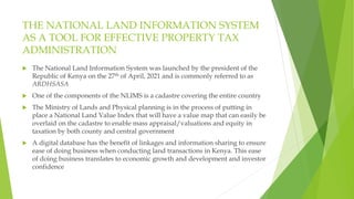 THE NATIONAL LAND INFORMATION SYSTEM
AS A TOOL FOR EFFECTIVE PROPERTY TAX
ADMINISTRATION
 The National Land Information System was launched by the president of the
Republic of Kenya on the 27th of April, 2021 and is commonly referred to as
ARDHSASA
 One of the components of the NLIMS is a cadastre covering the entire country
 The Ministry of Lands and Physical planning is in the process of putting in
place a National Land Value Index that will have a value map that can easily be
overlaid on the cadastre to enable mass appraisal/valuations and equity in
taxation by both county and central government
 A digital database has the benefit of linkages and information sharing to ensure
ease of doing business when conducting land transactions in Kenya. This ease
of doing business translates to economic growth and development and investor
confidence
 