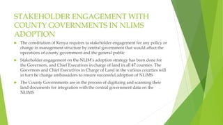 STAKEHOLDER ENGAGEMENT WITH
COUNTY GOVERNMENTS IN NLIMS
ADOPTION
 The constitution of Kenya requires ta stakeholder engagement for any policy or
change in management structure by central government that would affect the
operations of county government and the general public
 Stakeholder engagement on the NLIM’s adoption strategy has been done for
the Governors, and Chief Executives in charge of land in all 47 counties. The
Governors and Chief Executives in Charge of Land in the various counties will
in turn be change ambassadors to ensure successful adoption of NLIMS
 The County Governments are in the process of digitizing and scanning their
land documents for integration with the central government data on the
NLIMS
 