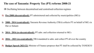 The case of Tanzania: Property Tax (PT) reforms 2008-21
 Oscillating between decentralised and centralised collection regimes
1) Pre-2008 (decentralized): PT administered and collected by municipalities (MCs)
2) 2008 - 2014 (centralized): Tanzania Revenue Authority (TRA) collects PT on behalf of MCs in
Dar es Salaam
3) 2014 - 2016 (re-decentralized): PT adm. and collection returned to MCs
4) 2016 – 2021 (re-centralized): TRA mandated to adm. and collect PT all over the country
5) Budget Speech 2021/22: Minister of Finance proposes that PT shall be collected by TANESCO
 