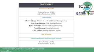 International Centre for Tax and Development
www.ictd.ac
PROGRAMME
Introductory Remarks
Soukayna Remmal (ICTD)
Colette Nyirakamana (ICTD)
Presentations
Monica Obongo (Ministry of Lands and Physical Planning, Kenya)
Odd-Helge Fjeldstad (CHR Michelsen Institute)
Fariya Mohiuddin (International Budget Partnership)
Frank Ohemeng (Concordia University)
Carla Almeida (Ministry of Finance, Angola)
Q & A Session
Webinar Outcomes and Concluding Remarks
Frank Kalizinje (ATAF)
Soukayna Remmal (ICTD)
 