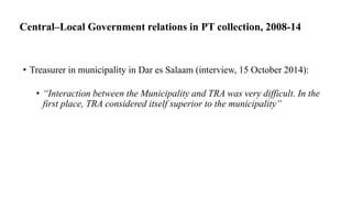 Central–Local Government relations in PT collection, 2008-14
• Treasurer in municipality in Dar es Salaam (interview, 15 October 2014):
• “Interaction between the Municipality and TRA was very difficult. In the
first place, TRA considered itself superior to the municipality”
 